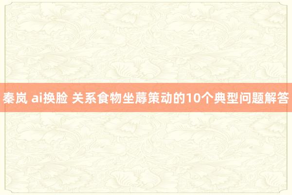 秦岚 ai换脸 关系食物坐蓐策动的10个典型问题解答