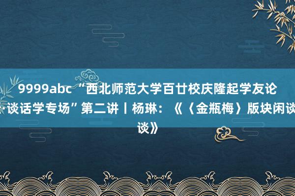 9999abc “西北师范大学百廿校庆隆起学友论坛·谈话学专场”第二讲丨杨琳：《〈金瓶梅〉版块闲谈》