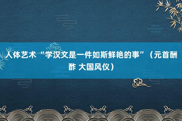 人体艺术 “学汉文是一件如斯鲜艳的事”（元首酬酢 大国风仪）