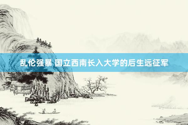 乱伦强暴 国立西南长入大学的后生远征军