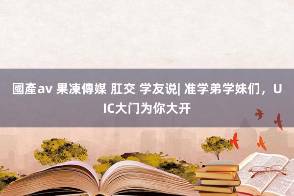 國產av 果凍傳媒 肛交 学友说| 准学弟学妹们，UIC大门为你大开