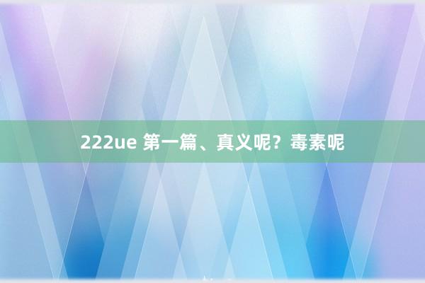 222ue 第一篇、真义呢？毒素呢